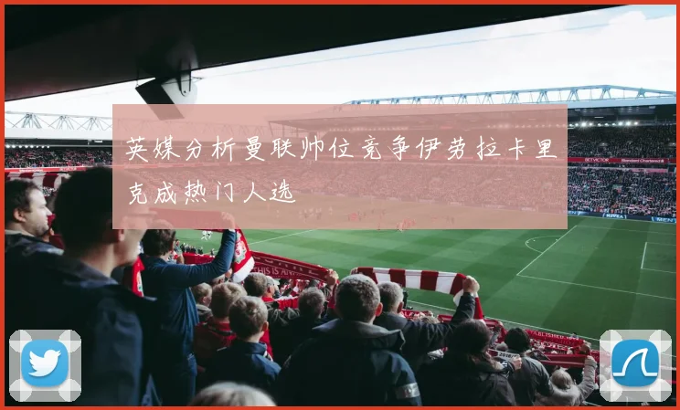 英媒分析曼联帅位竞争伊劳拉卡里克成热门人选