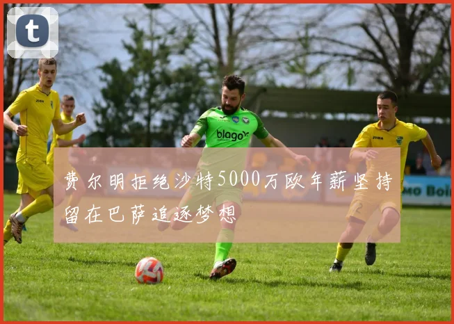 费尔明拒绝沙特5000万欧年薪坚持留在巴萨追逐梦想