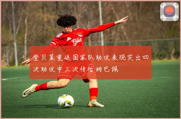 登贝莱重返国家队助攻表现突出四次助攻中三次传给姆巴佩