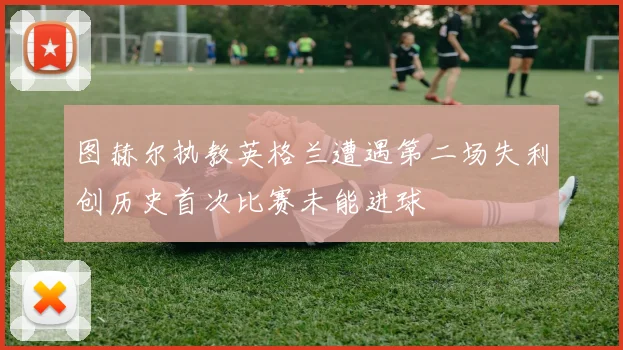 图赫尔执教英格兰遭遇第二场失利创历史首次比赛未能进球