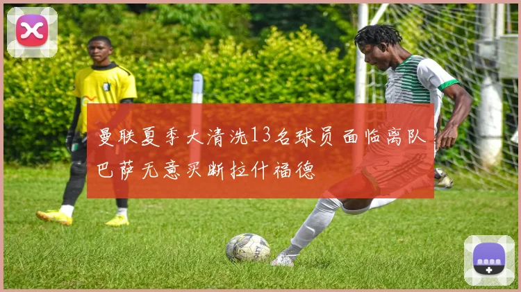 曼联夏季大清洗13名球员面临离队巴萨无意买断拉什福德