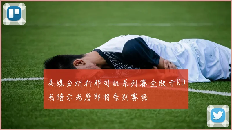 美媒分析科邓司机系列赛全败于KD或暗示老詹即将告别赛场