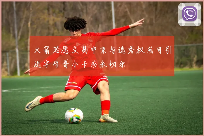 火箭若愿交易申京与选秀权或可引进字母哥小卡或米切尔