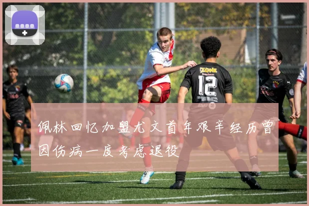 佩林回忆加盟尤文首年艰辛经历曾因伤病一度考虑退役