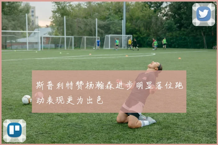 斯普利特赞杨瀚森进步明显落位跑动表现更为出色