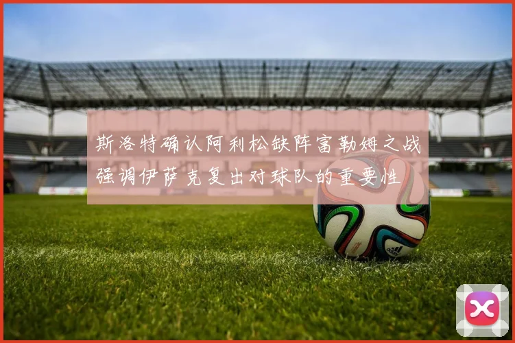斯洛特确认阿利松缺阵富勒姆之战强调伊萨克复出对球队的重要性