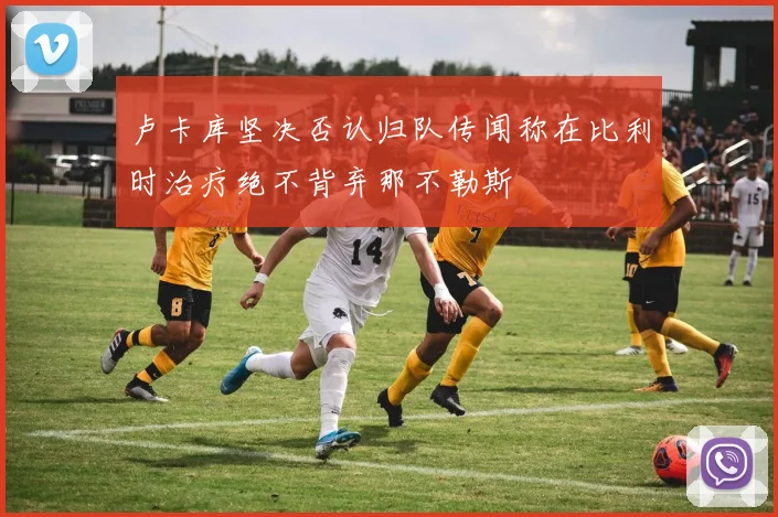 卢卡库坚决否认归队传闻称在比利时治疗绝不背弃那不勒斯