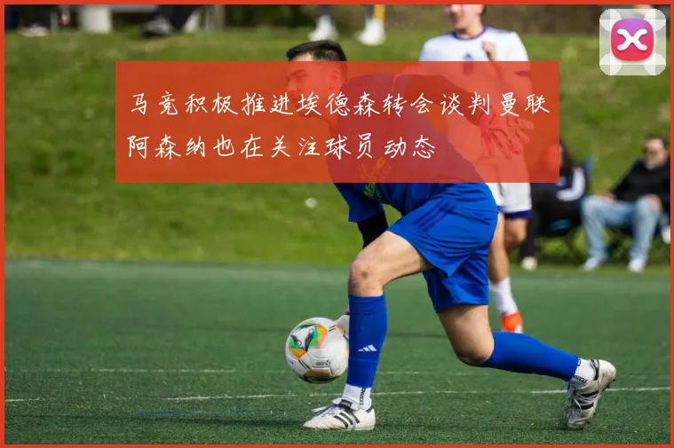 马竞积极推进埃德森转会谈判曼联阿森纳也在关注球员动态