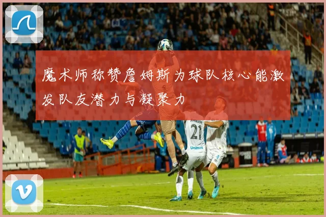 魔术师称赞詹姆斯为球队核心能激发队友潜力与凝聚力