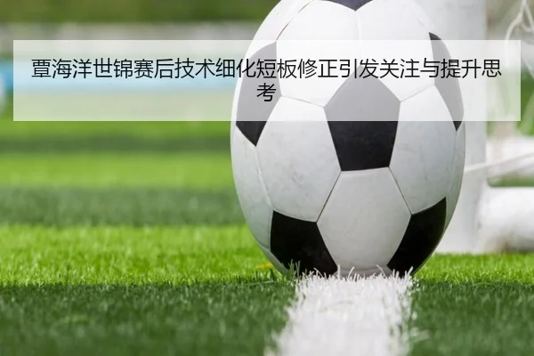 覃海洋世锦赛后技术细化短板修正引发关注与提升思考