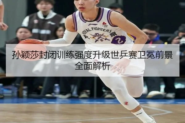 孙颖莎封闭训练强度升级世乒赛卫冕前景全面解析