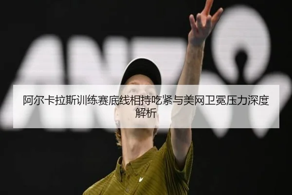 阿尔卡拉斯训练赛底线相持吃紧与美网卫冕压力深度解析